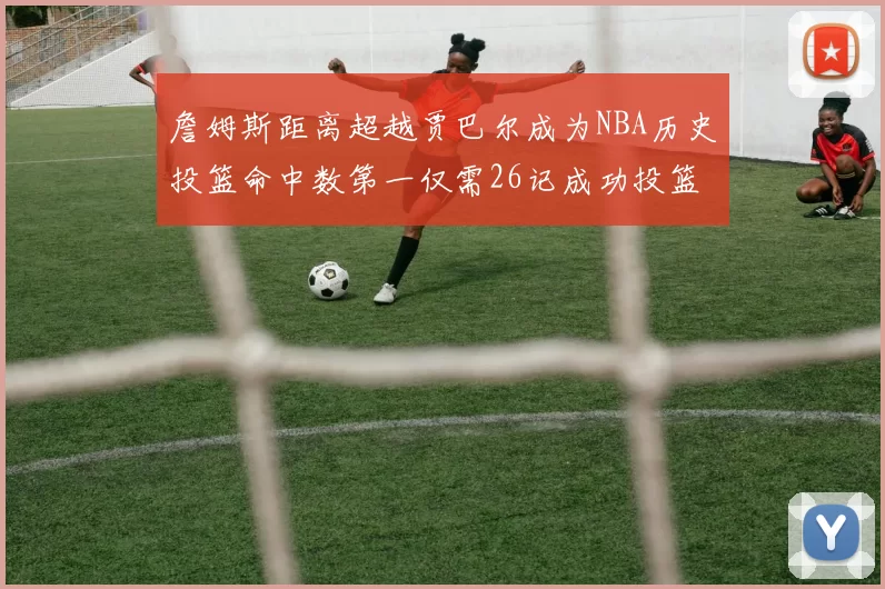 詹姆斯距离超越贾巴尔成为NBA历史投篮命中数第一仅需26记成功投篮
