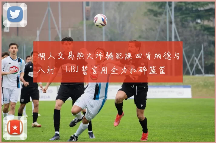 湖人交易热火诈骗犯换回肯纳德与八村塁LBJ誓言用全力扣碎篮筐