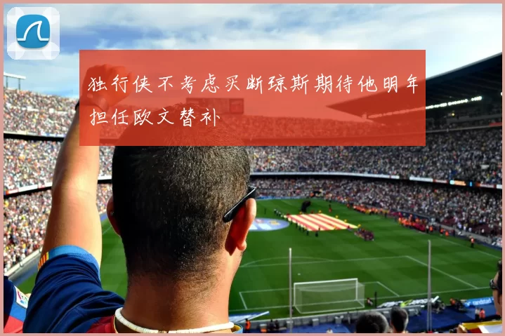 独行侠不考虑买断琼斯期待他明年担任欧文替补