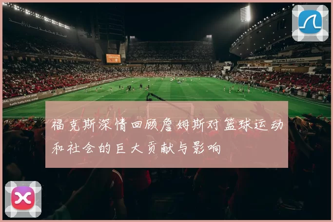 福克斯深情回顾詹姆斯对篮球运动和社会的巨大贡献与影响