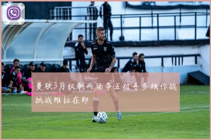 曼联3月仅剩两场争五对手多线作战挑战维拉在即