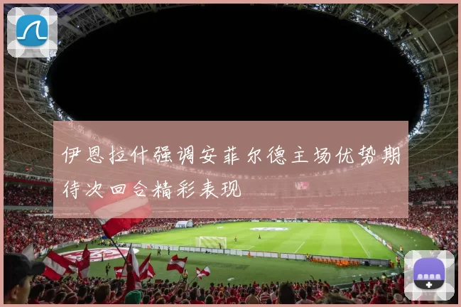 伊恩拉什强调安菲尔德主场优势期待次回合精彩表现