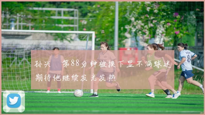 孙兴慜第88分钟被换下显不满球迷期待他继续发光发热