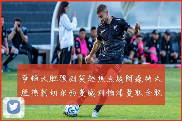 萨顿大胆预测英超焦点战阿森纳大胜热刺切尔西曼城利物浦曼联全取三分