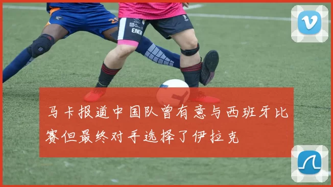 马卡报道中国队曾有意与西班牙比赛但最终对手选择了伊拉克
