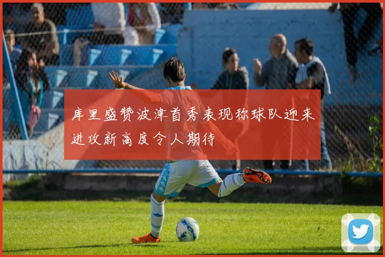 库里盛赞波津首秀表现称球队迎来进攻新高度令人期待