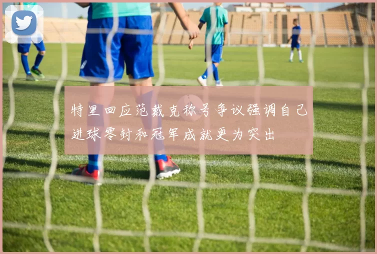 特里回应范戴克称号争议强调自己进球零封和冠军成就更为突出