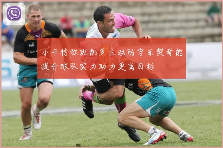 小卡特称班凯罗主动防守东契奇能提升球队实力助力更高目标
