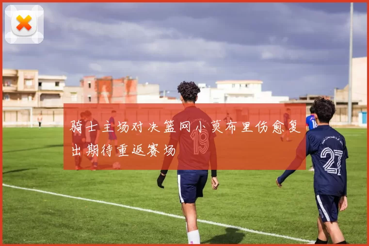 骑士主场对决篮网小莫布里伤愈复出期待重返赛场