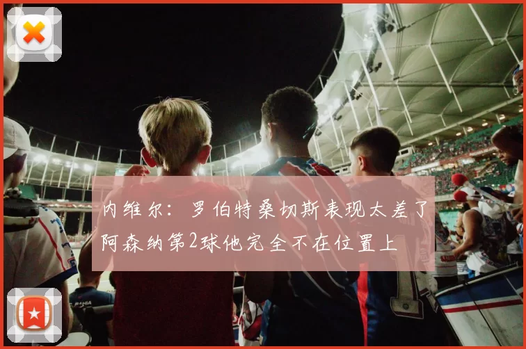 内维尔：罗伯特桑切斯表现太差了阿森纳第2球他完全不在位置上