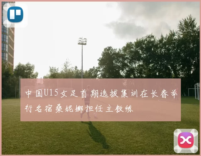 中国U15女足首期选拔集训在长春举行名宿桑妮娜担任主教练
