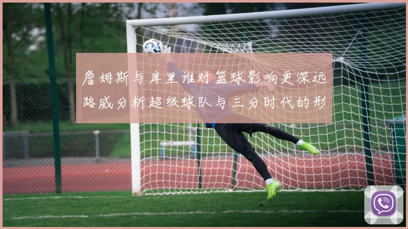 詹姆斯与库里谁对篮球影响更深远路威分析超级球队与三分时代的形成