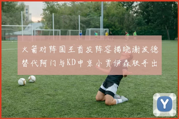 火箭对阵国王首发阵容揭晓谢泼德替代阿门与KD申京小贾伊森联手出战