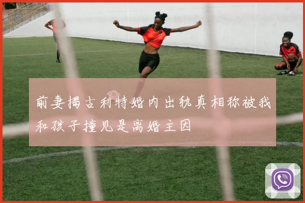 前妻揭古利特婚内出轨真相称被我和孩子撞见是离婚主因