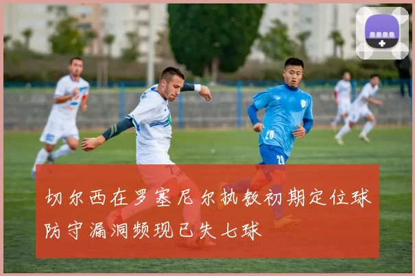切尔西在罗塞尼尔执教初期定位球防守漏洞频现已失七球