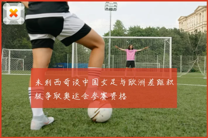 米利西奇谈中国女足与欧洲差距积极争取奥运会参赛资格
