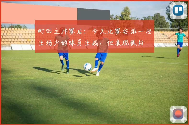 町田主帅赛后：今天比赛安排一些出场少的球员出战，但表现很好