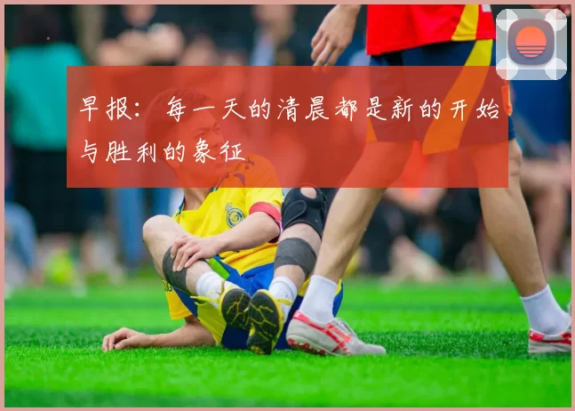 早报：每一天的清晨都是新的开始与胜利的象征