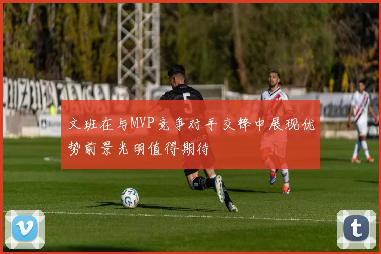 文班在与MVP竞争对手交锋中展现优势前景光明值得期待