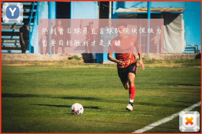 热刺昔日球员直言球队现状保级为首要目标胜利才是关键
