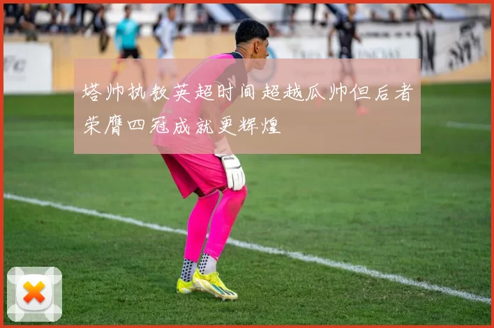 塔帅执教英超时间超越瓜帅但后者荣膺四冠成就更辉煌