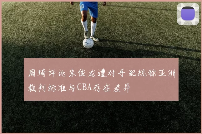 周琦评论朱俊龙遭对手犯规称亚洲裁判标准与CBA存在差异