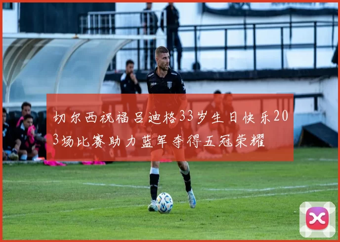 切尔西祝福吕迪格33岁生日快乐203场比赛助力蓝军夺得五冠荣耀