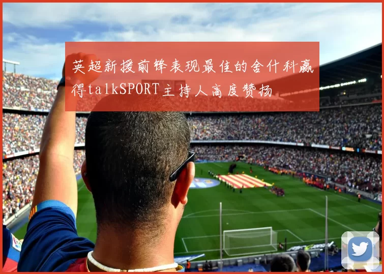 英超新援前锋表现最佳的舍什科赢得talkSPORT主持人高度赞扬