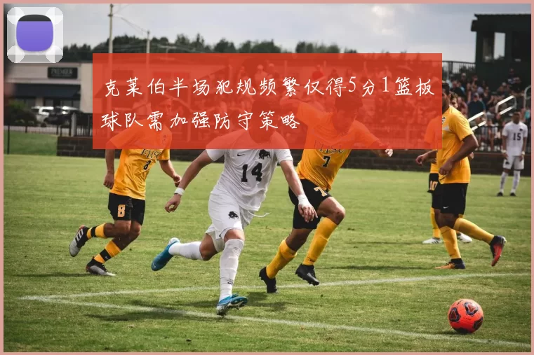 克莱伯半场犯规频繁仅得5分1篮板球队需加强防守策略