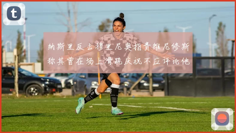 纳斯里反击穆里尼奥指责维尼修斯称其曾在场上滑跪庆祝不应评论他人