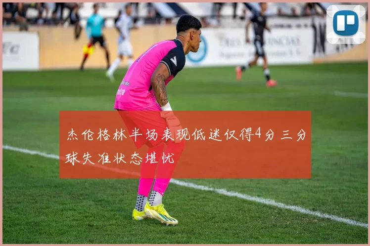 杰伦格林半场表现低迷仅得4分三分球失准状态堪忧