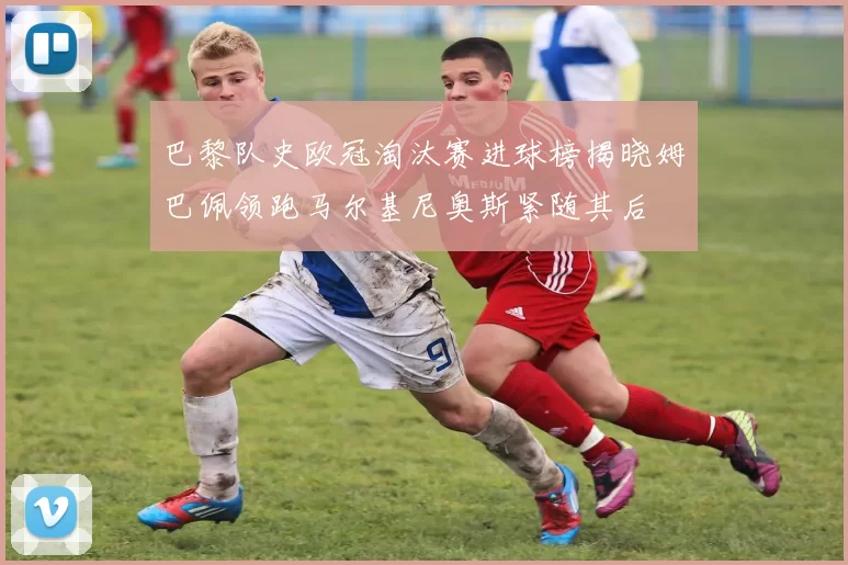 巴黎队史欧冠淘汰赛进球榜揭晓姆巴佩领跑马尔基尼奥斯紧随其后